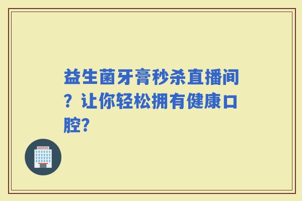 益生菌牙膏秒杀直播间？让你轻松拥有健康口腔？