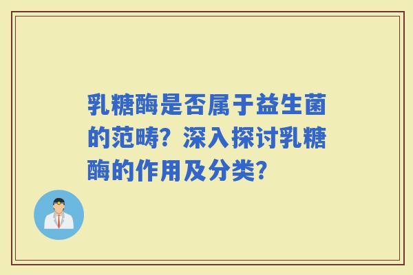 乳糖酶是否属于益生菌的范畴？深入探讨乳糖酶的作用及分类？