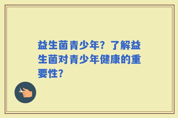 益生菌青少年？了解益生菌对青少年健康的重要性？