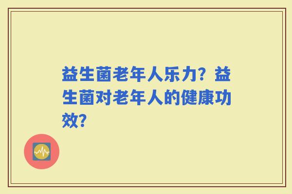 益生菌老年人乐力？益生菌对老年人的健康功效？