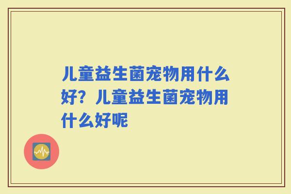 儿童益生菌宠物用什么好？儿童益生菌宠物用什么好呢