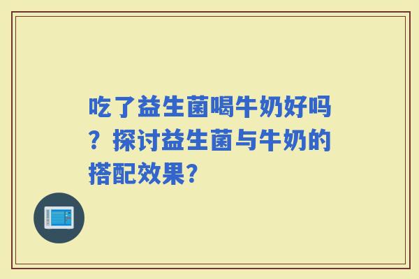 吃了益生菌喝牛奶好吗？探讨益生菌与牛奶的搭配效果？