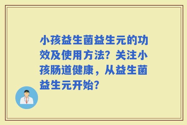 小孩益生菌益生元的功效及使用方法？关注小孩肠道健康，从益生菌益生元开始？