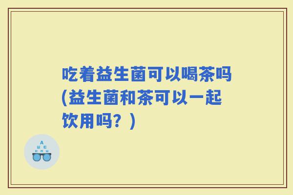 吃着益生菌可以喝茶吗(益生菌和茶可以一起饮用吗？)