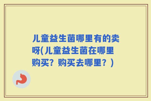 儿童益生菌哪里有的卖呀(儿童益生菌在哪里购买？购买去哪里？)