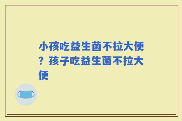 小孩吃益生菌不拉大便？孩子吃益生菌不拉大便