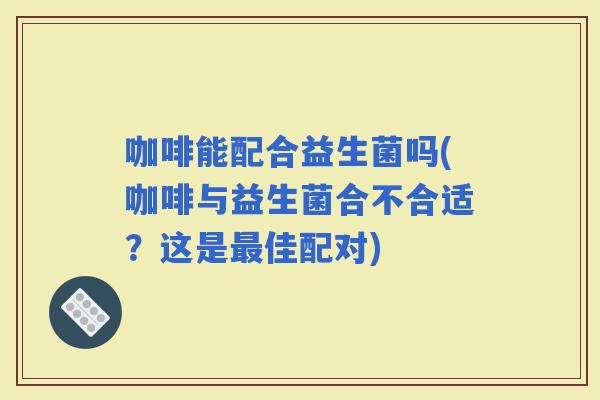 咖啡能配合益生菌吗(咖啡与益生菌合不合适？这是佳配对)