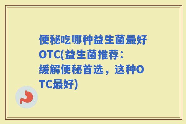 吃哪种益生菌好OTC(益生菌推荐：缓解首选，这种OTC好)