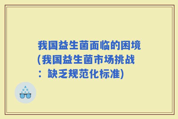 我国益生菌面临的困境(我国益生菌市场挑战：缺乏规范化标准)