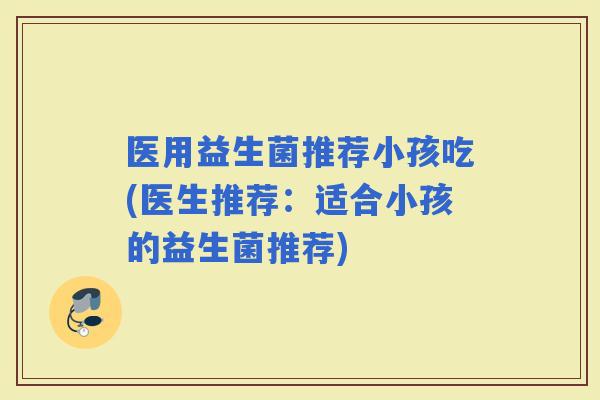 医用益生菌推荐小孩吃(医生推荐：适合小孩的益生菌推荐)