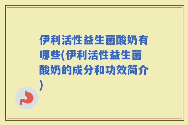 伊利活性益生菌酸奶有哪些(伊利活性益生菌酸奶的成分和功效简介)