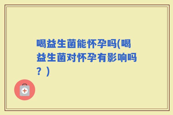 喝益生菌能怀孕吗(喝益生菌对怀孕有影响吗？)