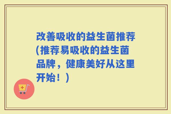 改善吸收的益生菌推荐(推荐易吸收的益生菌品牌，健康美好从这里开始！)