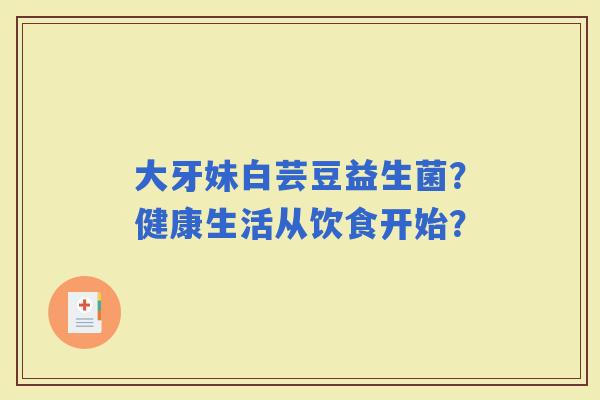 大牙妹白芸豆益生菌？健康生活从饮食开始？