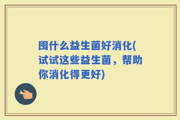 囤什么益生菌好消化(试试这些益生菌，帮助你消化得更好)