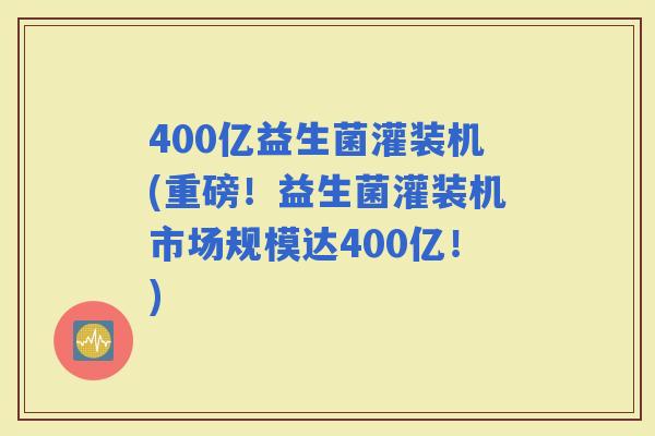 400亿益生菌灌装机(重磅！益生菌灌装机市场规模达400亿！)