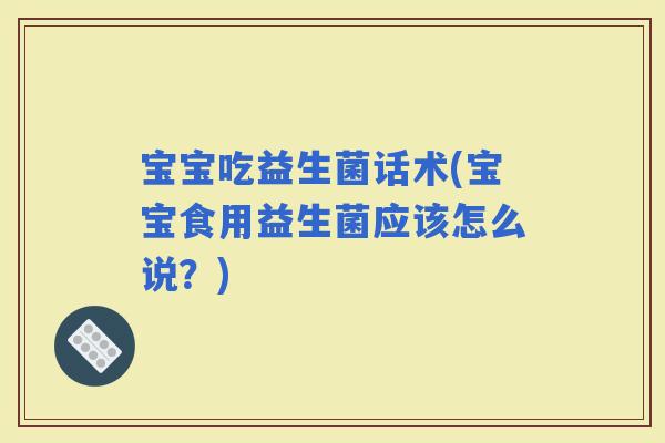 宝宝吃益生菌话术(宝宝食用益生菌应该怎么说？)