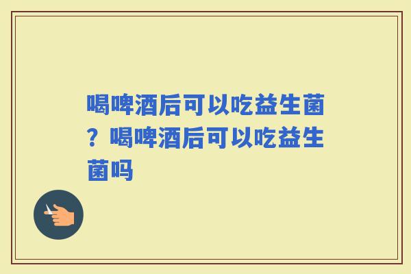 喝啤酒后可以吃益生菌？喝啤酒后可以吃益生菌吗