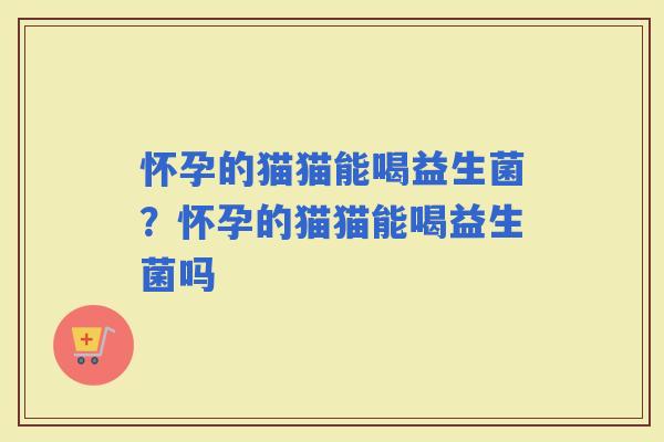 怀孕的猫猫能喝益生菌？怀孕的猫猫能喝益生菌吗