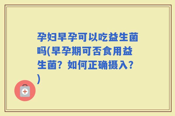 孕妇早孕可以吃益生菌吗(早孕期可否食用益生菌？如何正确摄入？)