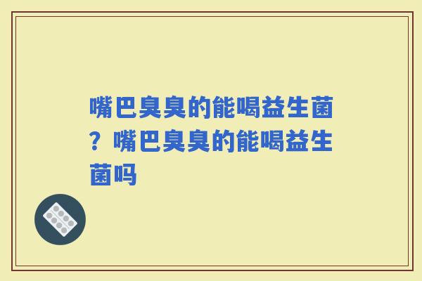 嘴巴臭臭的能喝益生菌？嘴巴臭臭的能喝益生菌吗