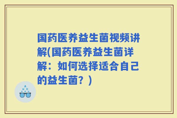 国药医养益生菌视频讲解(国药医养益生菌详解：如何选择适合自己的益生菌？)