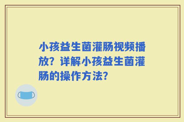 小孩益生菌灌肠视频播放？详解小孩益生菌灌肠的操作方法？