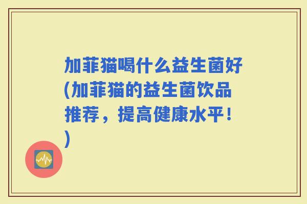 加菲猫喝什么益生菌好(加菲猫的益生菌饮品推荐，提高健康水平！)