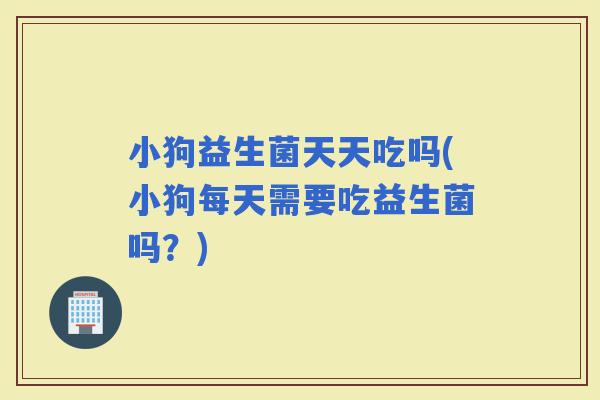 小狗益生菌天天吃吗(小狗每天需要吃益生菌吗？)