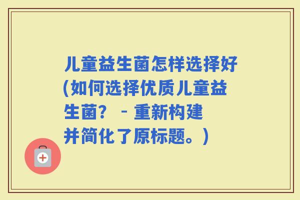儿童益生菌怎样选择好(如何选择优质儿童益生菌？ - 重新构建并简化了原标题。)