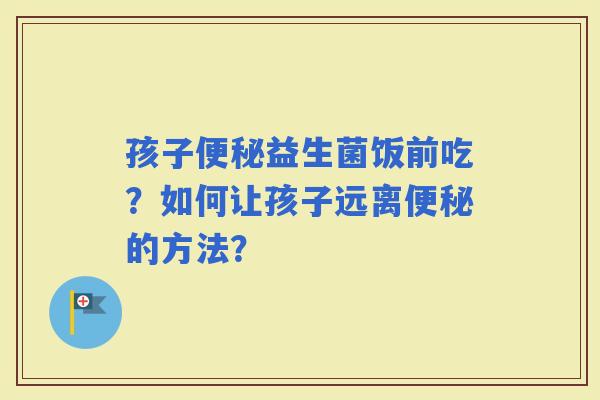 孩子益生菌饭前吃？如何让孩子远离的方法？