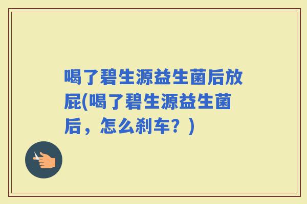 喝了碧生源益生菌后放屁(喝了碧生源益生菌后，怎么刹车？)