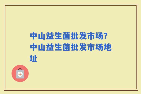 中山益生菌批发市场？中山益生菌批发市场地址