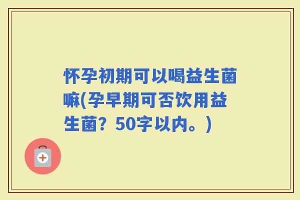 怀孕初期可以喝益生菌嘛(孕早期可否饮用益生菌？50字以内。)