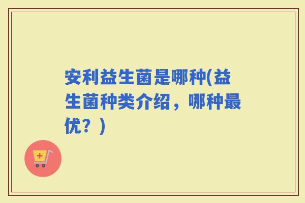 安利益生菌是哪种(益生菌种类介绍，哪种优？)