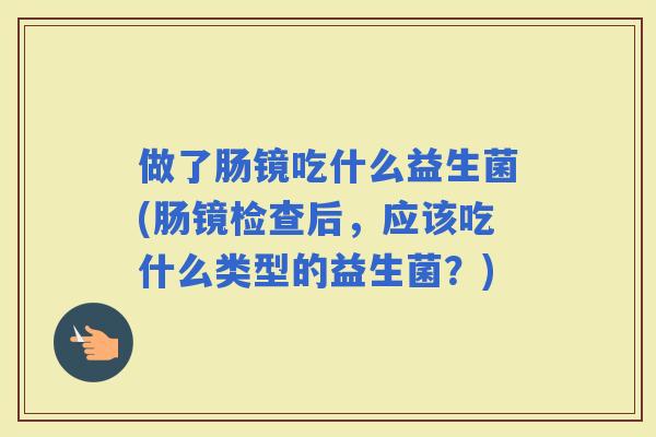 做了肠镜吃什么益生菌(肠镜检查后，应该吃什么类型的益生菌？)