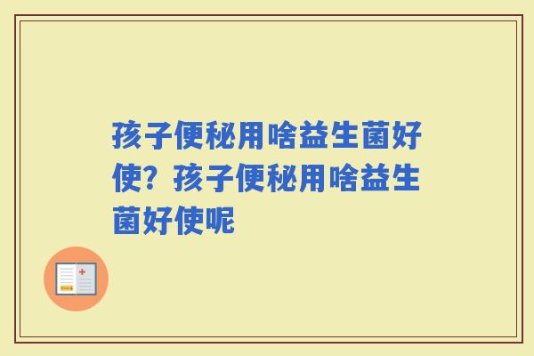 孩子用啥益生菌好使？孩子用啥益生菌好使呢