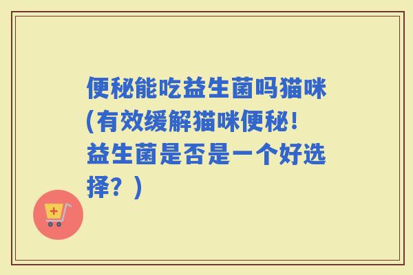 能吃益生菌吗猫咪(有效缓解猫咪！益生菌是否是一个好选择？)