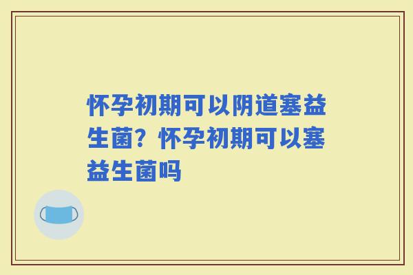 怀孕初期可以塞益生菌？怀孕初期可以塞益生菌吗