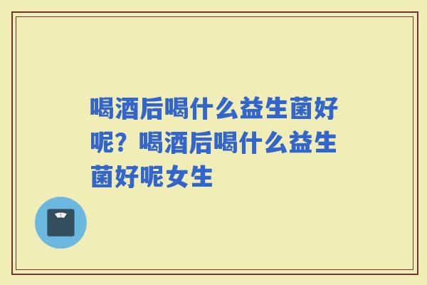 喝酒后喝什么益生菌好呢？喝酒后喝什么益生菌好呢女生
