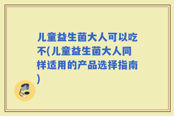 儿童益生菌大人可以吃不(儿童益生菌大人同样适用的产品选择指南)