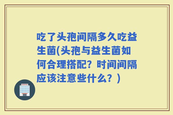 吃了头孢间隔多久吃益生菌(头孢与益生菌如何合理搭配？时间间隔应该注意些什么？)