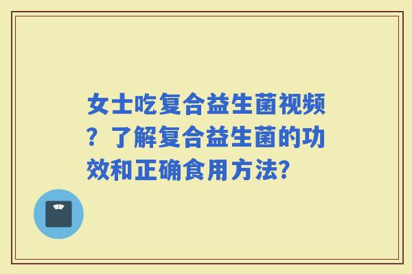 女士吃复合益生菌视频？了解复合益生菌的功效和正确食用方法？