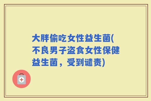 大胖偷吃女性益生菌(不良男子盗食女性保健益生菌，受到谴责)