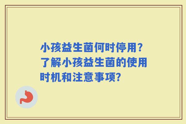 小孩益生菌何时停用？了解小孩益生菌的使用时机和注意事项？