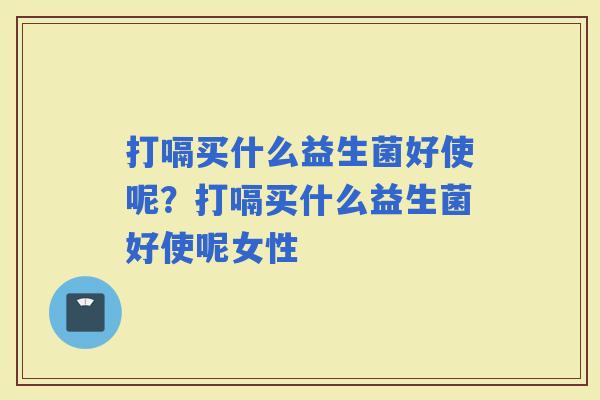 打嗝买什么益生菌好使呢？打嗝买什么益生菌好使呢女性