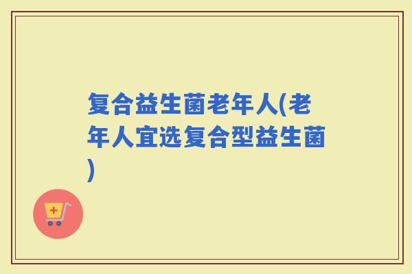 复合益生菌老年人(老年人宜选复合型益生菌)