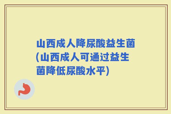 山西成人降尿酸益生菌(山西成人可通过益生菌降低尿酸水平)