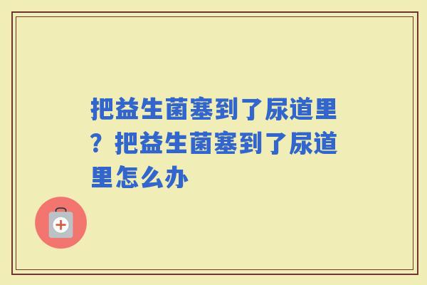 把益生菌塞到了尿道里？把益生菌塞到了尿道里怎么办