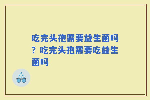 吃完头孢需要益生菌吗？吃完头孢需要吃益生菌吗